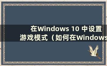 在Windows 10 中设置游戏模式（如何在Windows 10 中设置游戏模式）